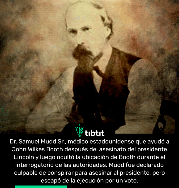 Dr. Samuel Mudd Sr., médico estadounidense que ayudó a John Wilkes Booth después del asesinato del presidente Lincoln y luego ocultó la ubicación de Booth durante el interrogatorio de las autoridades. Mudd fue declarado culpable de conspirar para asesinar al presidente, pero escapó de la ejecución por un voto.