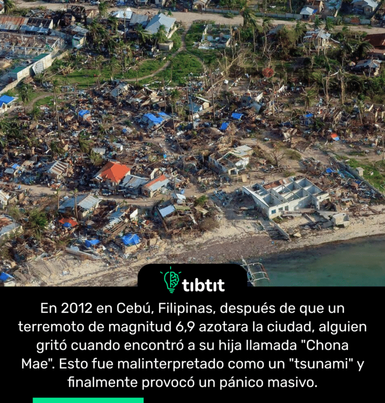En 2012 en Cebú, Filipinas, después de que un terremoto de magnitud 6,9 azotara la ciudad, alguien gritó cuando encontró a su hija llamada "Chona Mae". Esto fue malinterpretado como un "tsunami" y finalmente provocó un pánico masivo.