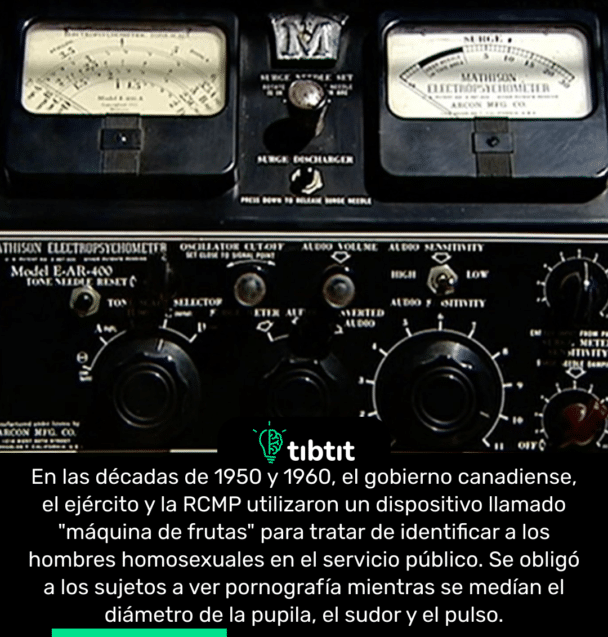 En las décadas de 1950 y 1960, el gobierno canadiense, el ejército y la RCMP utilizaron un dispositivo llamado "máquina de frutas" para tratar de identificar a los hombres homosexuales en el servicio público. Se obligó a los sujetos a ver pornografía mientras se medían el diámetro de la pupila, el sudor y el pulso.
