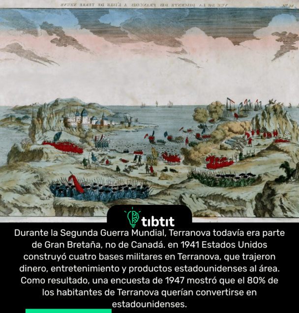 Durante la Segunda Guerra Mundial, Terranova todavía era parte de Gran Bretaña, no de Canadá. en 1941 Estados Unidos construyó cuatro bases militares en Terranova, que trajeron dinero, entretenimiento y productos estadounidenses al área. Como resultado, una encuesta de 1947 mostró que el 80% de los habitantes de Terranova querían convertirse en estadounidenses.