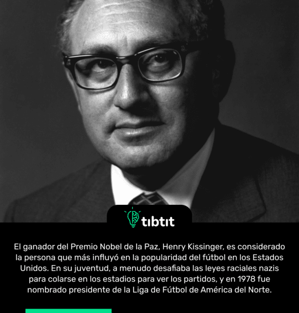 El ganador del Premio Nobel de la Paz, Henry Kissinger, es considerado la persona que más influyó en la popularidad del fútbol en los Estados Unidos. En su juventud, a menudo desafiaba las leyes raciales nazis para colarse en los estadios para ver los partidos, y en 1978 fue nombrado presidente de la Liga de Fútbol de América del Norte.