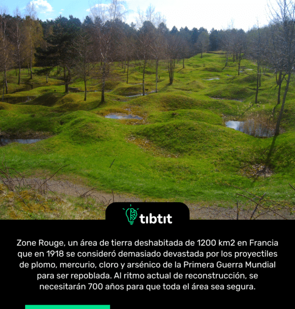 Zone Rouge, un área de tierra deshabitada de 1200 km2 en Francia que en 1918 se consideró demasiado devastada por los proyectiles de plomo, mercurio, cloro y arsénico de la Primera Guerra Mundial para ser repoblada. Al ritmo actual de reconstrucción, se necesitarán 700 años para que toda el área sea segura.