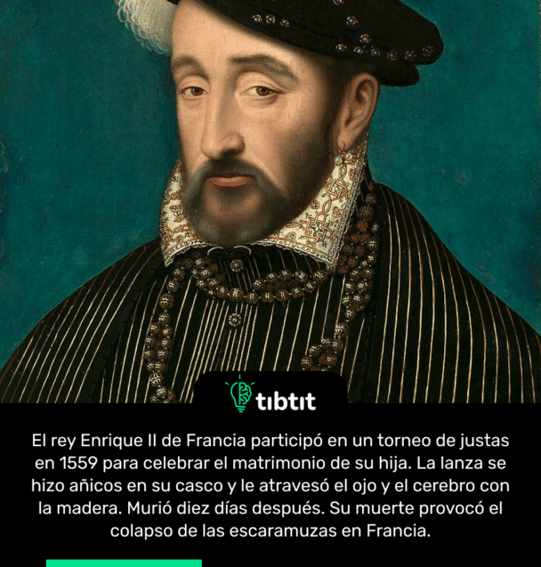 El rey Enrique II de Francia participó en un torneo de justas en 1559 para celebrar el matrimonio de su hija. La lanza se hizo añicos en su casco y le atravesó el ojo y el cerebro con la madera. Murió diez días después. Su muerte provocó el colapso de las escaramuzas en Francia.