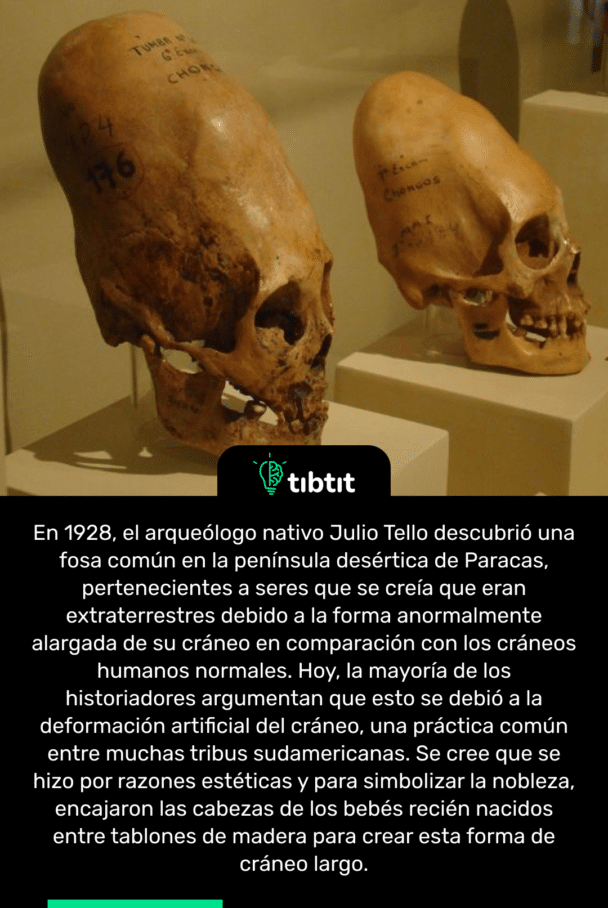 En 1928, el arqueólogo nativo Julio Tello descubrió una fosa común en la península desértica de Paracas, pertenecientes a seres que se creía que eran extraterrestres debido a la forma anormalmente alargada de su cráneo en comparación con los cráneos humanos normales. Hoy, la mayoría de los historiadores argumentan que esto se debió a la deformación artificial del cráneo, una práctica común entre muchas tribus sudamericanas. Se cree que se hizo por razones estéticas y para simbolizar la nobleza, encajaron las cabezas de los bebés recién nacidos entre tablones de madera para crear esta forma de cráneo largo.