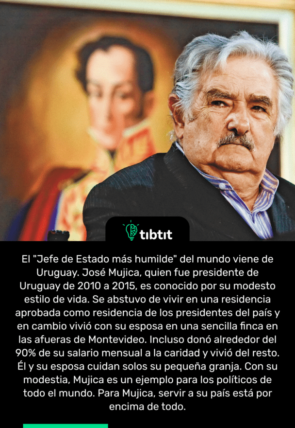 El "Jefe de Estado más humilde" del mundo viene de Uruguay. José Mujica, quien fue presidente de Uruguay de 2010 a 2015, es conocido por su modesto estilo de vida. Se abstuvo de vivir en una residencia aprobada como residencia de los presidentes del país y en cambio vivió con su esposa en una sencilla finca en las afueras de Montevideo. Incluso donó alrededor del 90% de su salario mensual a la caridad y vivió del resto. Él y su esposa cuidan solos su pequeña granja. Con su modestia, Mujica es un ejemplo para los políticos de todo el mundo. Para Mujica, servir a su país está por encima de todo.