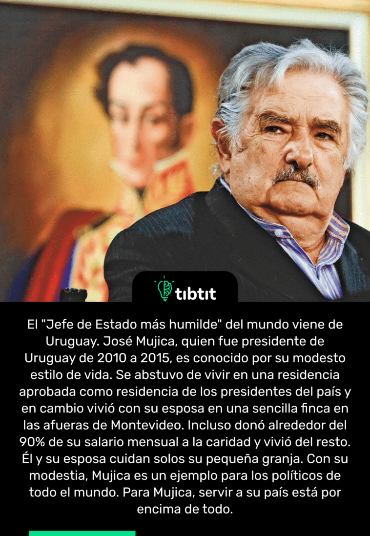 El "Jefe de Estado más humilde" del mundo viene de Uruguay. José Mujica, quien fue presidente de Uruguay de 2010 a 2015, es conocido por su modesto estilo de vida. Se abstuvo de vivir en una residencia aprobada como residencia de los presidentes del país y en cambio vivió con su esposa en una sencilla finca en las afueras de Montevideo. Incluso donó alrededor del 90% de su salario mensual a la caridad y vivió del resto. Él y su esposa cuidan solos su pequeña granja. Con su modestia, Mujica es un ejemplo para los políticos de todo el mundo. Para Mujica, servir a su país está por encima de todo.