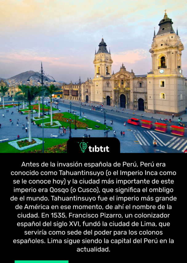 Antes de la invasión española de Perú, Perú era conocido como Tahuantinsuyo (o el Imperio Inca como se le conoce hoy) y la ciudad más importante de este imperio era Qosqo (o Cusco), que significa el ombligo de el mundo. Tahuantinsuyo fue el imperio más grande de América en ese momento, de ahí el nombre de la ciudad. En 1535, Francisco Pizarro, un colonizador español del siglo XVI, fundó la ciudad de Lima, que serviría como sede del poder para los colonos españoles. Lima sigue siendo la capital del Perú en la actualidad.