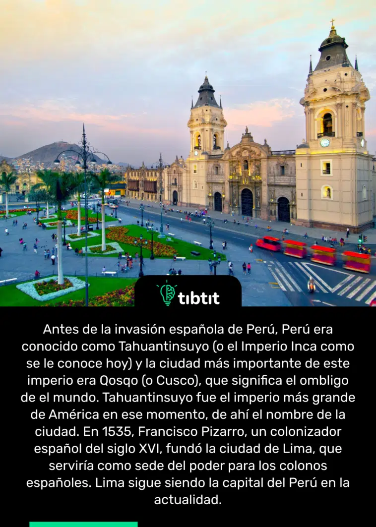 Antes de la invasión española de Perú, Perú era conocido como Tahuantinsuyo (o el Imperio Inca como se le conoce hoy) y la ciudad más importante de este imperio era Qosqo (o Cusco), que significa el ombligo de el mundo. Tahuantinsuyo fue el imperio más grande de América en ese momento, de ahí el nombre de la ciudad. En 1535, Francisco Pizarro, un colonizador español del siglo XVI, fundó la ciudad de Lima, que serviría como sede del poder para los colonos españoles. Lima sigue siendo la capital del Perú en la actualidad.