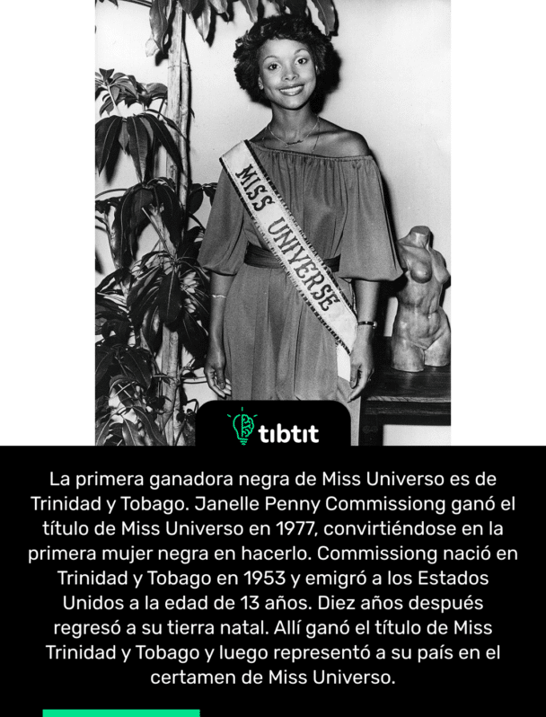 La primera ganadora negra de Miss Universo es de Trinidad y Tobago. Janelle Penny Commissiong ganó el título de Miss Universo en 1977, convirtiéndose en la primera mujer negra en hacerlo. Commissiong nació en Trinidad y Tobago en 1953 y emigró a los Estados Unidos a la edad de 13 años. Diez años después regresó a su tierra natal. Allí ganó el título de Miss Trinidad y Tobago y luego representó a su país en el certamen de Miss Universo.
