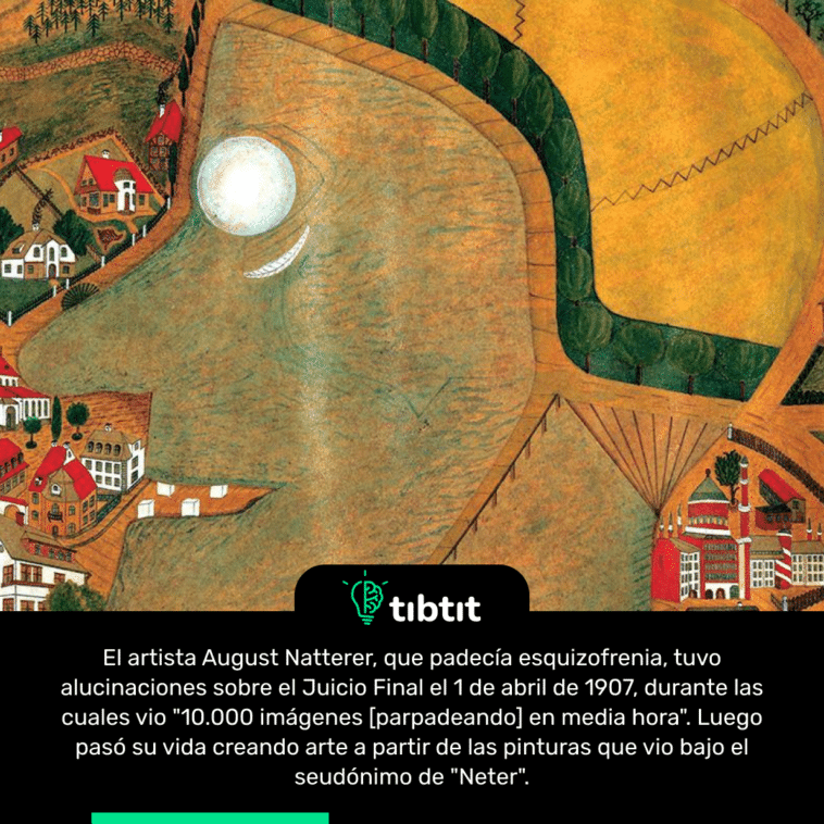 El artista August Natterer, que padecía esquizofrenia, tuvo alucinaciones sobre el Juicio Final el 1 de abril de 1907, durante las cuales vio "10.000 imágenes [parpadeando] en media hora". Luego pasó su vida creando arte a partir de las pinturas que vio bajo el seudónimo de "Neter".