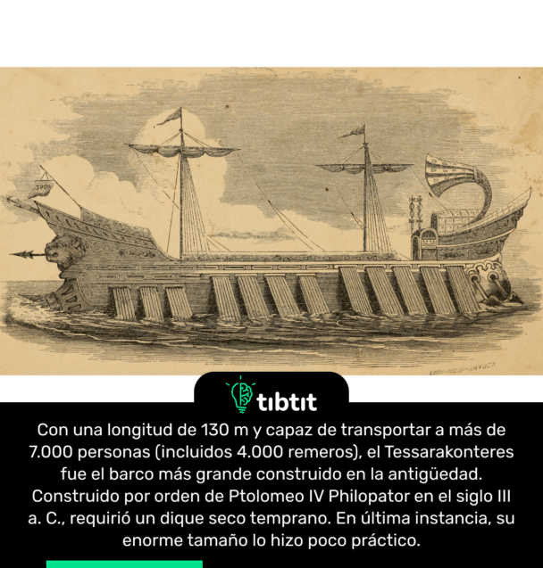 Con una longitud de 130 m y capaz de transportar a más de 7.000 personas (incluidos 4.000 remeros), el Tessarakonteres fue el barco más grande construido en la antigüedad. Construido por orden de Ptolomeo IV Philopator en el siglo III a. C., requirió un dique seco temprano. En última instancia, su enorme tamaño lo hizo poco práctico.