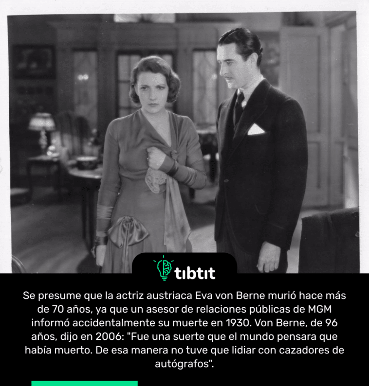 Se presume que la actriz austriaca Eva von Berne murió hace más de 70 años, ya que un asesor de relaciones públicas de MGM informó accidentalmente su muerte en 1930. Von Berne, de 96 años, dijo en 2006: "Fue una suerte que el mundo pensara que había muerto. De esa manera no tuve que lidiar con cazadores de autógrafos".