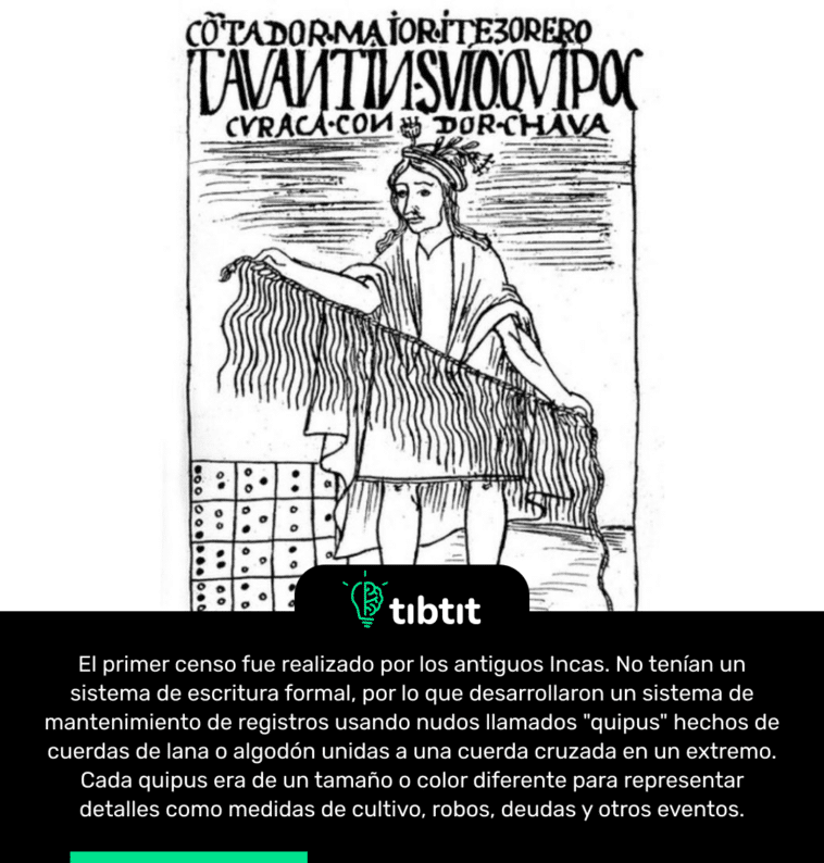 El primer censo fue realizado por los antiguos Incas. No tenían un sistema de escritura formal, por lo que desarrollaron un sistema de mantenimiento de registros usando nudos llamados "quipus" hechos de cuerdas de lana o algodón unidas a una cuerda cruzada en un extremo. Cada quipus era de un tamaño o color diferente para representar detalles como medidas de cultivo, robos, deudas y otros eventos.