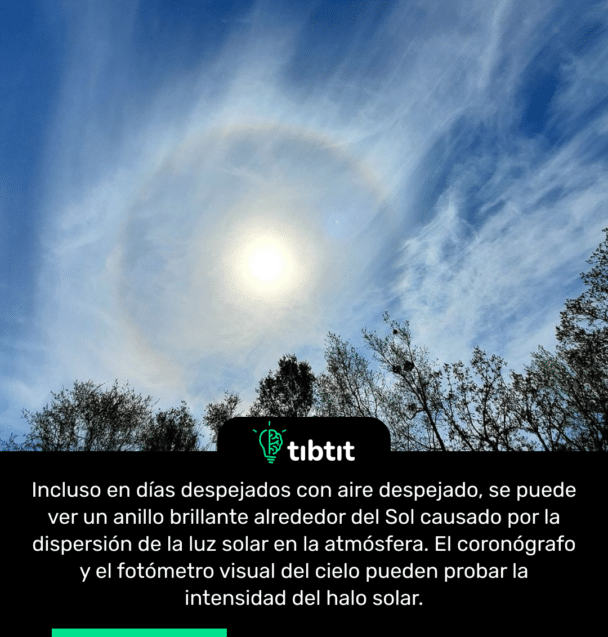 Incluso en días despejados con aire despejado, se puede ver un anillo brillante alrededor del Sol causado por la dispersión de la luz solar en la atmósfera. El coronógrafo y el fotómetro visual del cielo pueden probar la intensidad del halo solar.