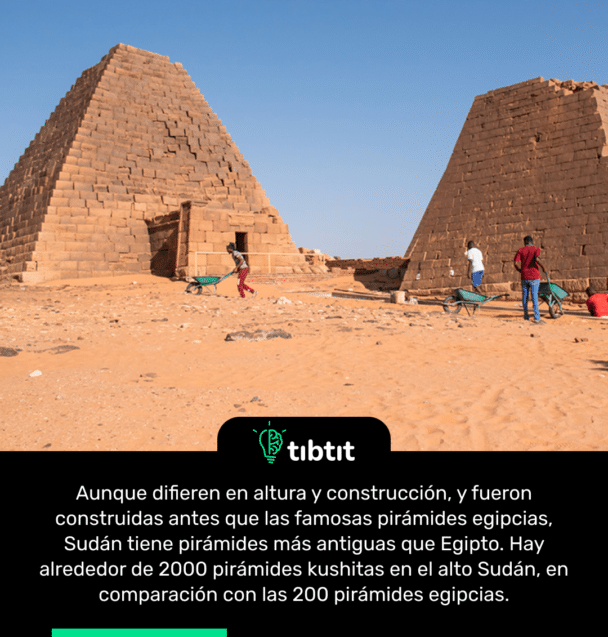 Aunque difieren en altura y construcción, y fueron construidas antes que las famosas pirámides egipcias, Sudán tiene pirámides más antiguas que Egipto. Hay alrededor de 2000 pirámides kushitas en el alto Sudán, en comparación con las 200 pirámides egipcias.