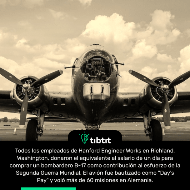 Todos los empleados de Hanford Engineer Works en Richland, Washington, donaron el equivalente al salario de un día para comprar un bombardero B-17 como contribución al esfuerzo de la Segunda Guerra Mundial. El avión fue bautizado como "Day's Pay" y voló más de 60 misiones en Alemania.