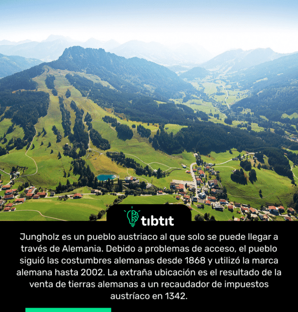 Jungholz es un pueblo austriaco al que solo se puede llegar a través de Alemania. Debido a problemas de acceso, el pueblo siguió las costumbres alemanas desde 1868 y utilizó la marca alemana hasta 2002. La extraña ubicación es el resultado de la venta de tierras alemanas a un recaudador de impuestos austríaco en 1342.