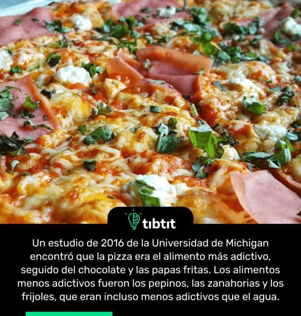 Un estudio de 2016 de la Universidad de Michigan encontró que la pizza era el alimento más adictivo, seguido del chocolate y las papas fritas. Los alimentos menos adictivos fueron los pepinos, las zanahorias y los frijoles, que eran incluso menos adictivos que el agua.