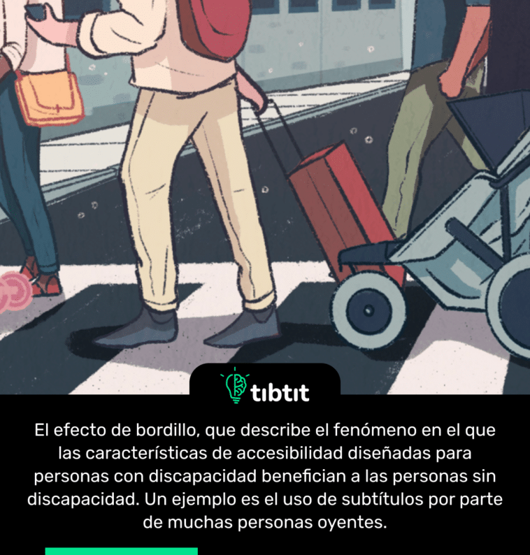 El efecto de bordillo, que describe el fenómeno en el que las características de accesibilidad diseñadas para personas con discapacidad benefician a las personas sin discapacidad. Un ejemplo es el uso de subtítulos por parte de muchas personas oyentes.