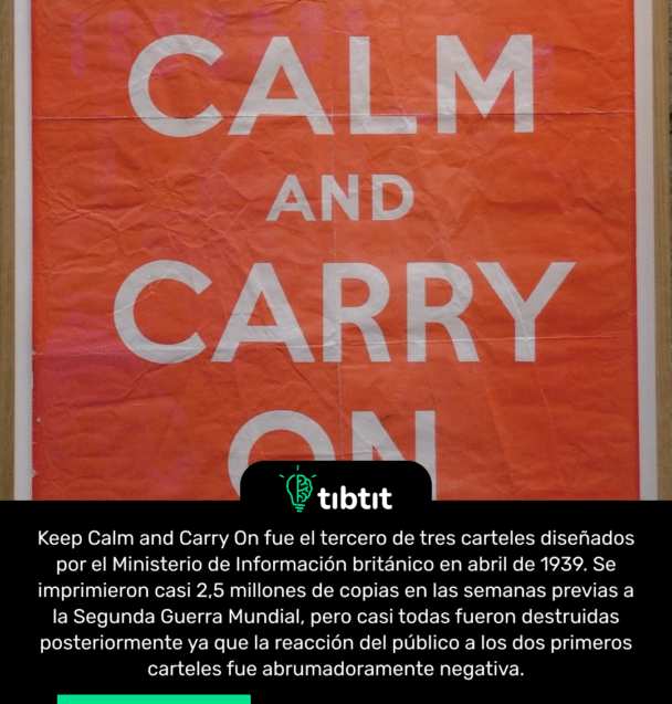 Keep Calm and Carry On fue el tercero de tres carteles diseñados por el Ministerio de Información británico en abril de 1939. Se imprimieron casi 2,5 millones de copias en las semanas previas a la Segunda Guerra Mundial, pero casi todas fueron destruidas posteriormente ya que la reacción del público a los dos primeros carteles fue abrumadoramente negativa.