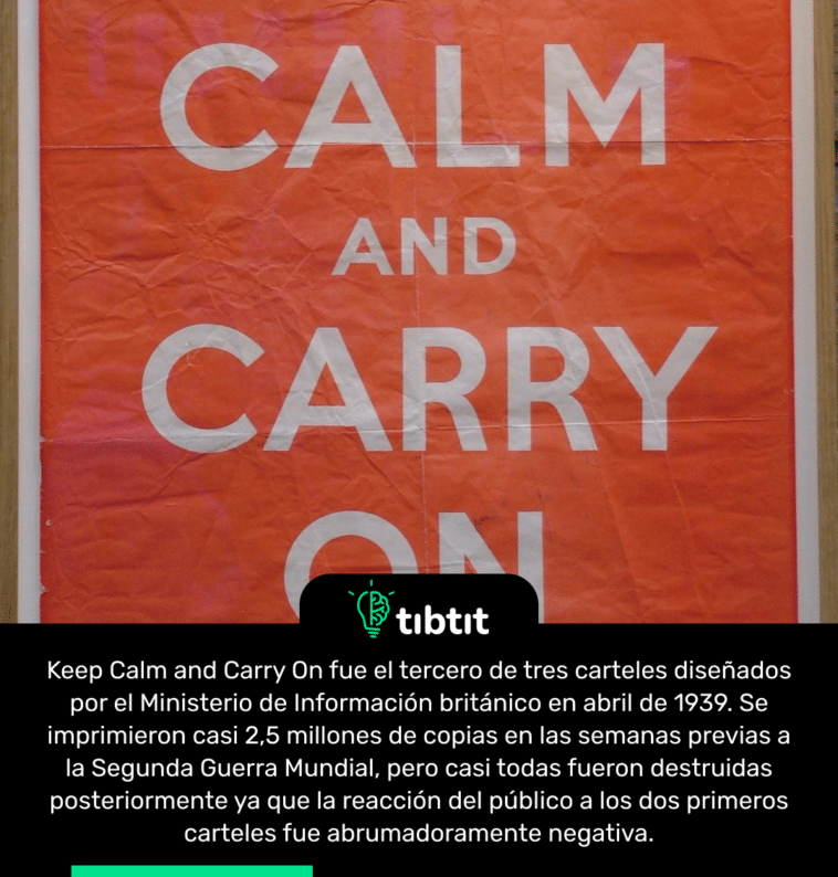 Keep Calm and Carry On fue el tercero de tres carteles diseñados por el Ministerio de Información británico en abril de 1939. Se imprimieron casi 2,5 millones de copias en las semanas previas a la Segunda Guerra Mundial, pero casi todas fueron destruidas posteriormente ya que la reacción del público a los dos primeros carteles fue abrumadoramente negativa.