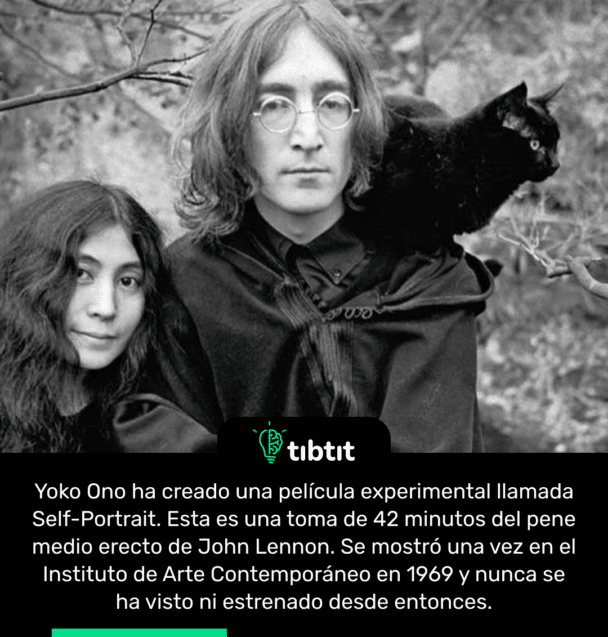 Yoko Ono ha creado una película experimental llamada Self-Portrait. Esta es una toma de 42 minutos del pene medio erecto de John Lennon. Se mostró una vez en el Instituto de Arte Contemporáneo en 1969 y nunca se ha visto ni estrenado desde entonces.