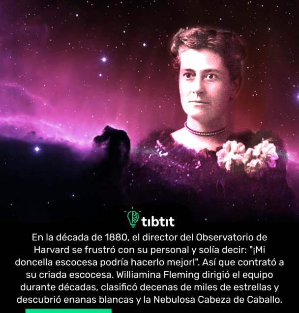 En la década de 1880, el director del Observatorio de Harvard se frustró con su personal y solía decir: "¡Mi doncella escocesa podría hacerlo mejor!". Así que contrató a su criada escocesa. Williamina Fleming dirigió el equipo durante décadas, clasificó decenas de miles de estrellas y descubrió enanas blancas y la Nebulosa Cabeza de Caballo.