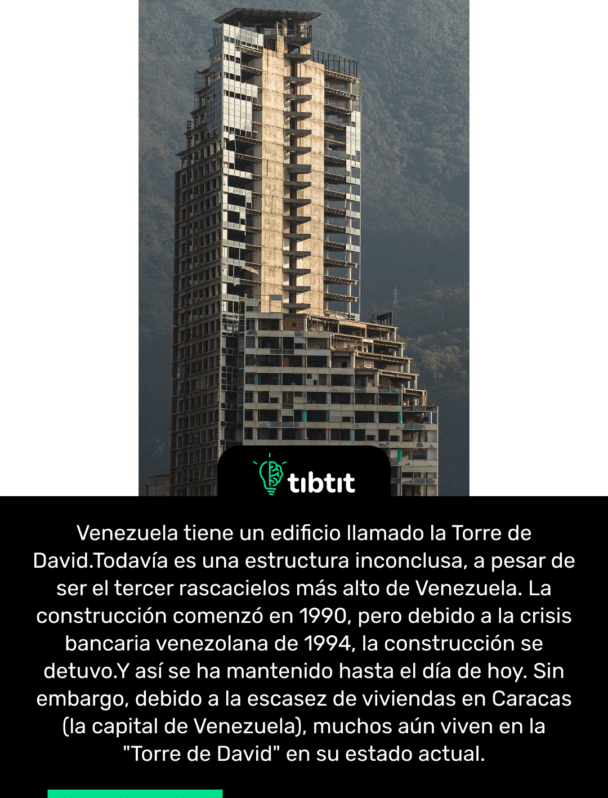 Venezuela tiene un edificio llamado la Torre de David.Todavía es una estructura inconclusa, a pesar de ser el tercer rascacielos más alto de Venezuela. La construcción comenzó en 1990, pero debido a la crisis bancaria venezolana de 1994, la construcción se detuvo.Y así se ha mantenido hasta el día de hoy. Sin embargo, debido a la escasez de viviendas en Caracas (la capital de Venezuela), muchos aún viven en la "Torre de David" en su estado actual.
