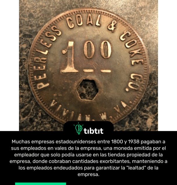 Muchas empresas estadounidenses entre 1800 y 1938 pagaban a sus empleados en vales de la empresa, una moneda emitida por el empleador que solo podía usarse en las tiendas propiedad de la empresa, donde cobraban cantidades exorbitantes, manteniendo a los empleados endeudados para garantizar la "lealtad" de la empresa.