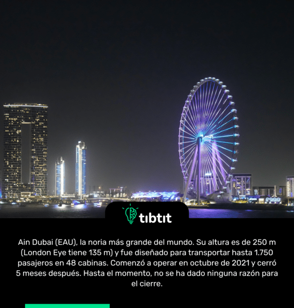 Ain Dubai (EAU), la noria más grande del mundo. Su altura es de 250 m (London Eye tiene 135 m) y fue diseñado para transportar hasta 1.750 pasajeros en 48 cabinas. Comenzó a operar en octubre de 2021 y cerró 5 meses después. Hasta el momento, no se ha dado ninguna razón para el cierre.